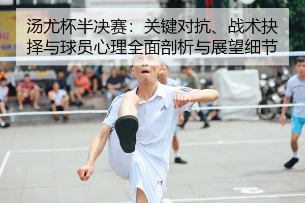 汤尤杯半决赛：关键对抗、战术抉择与球员心理全面剖析与展望细节（leyu）