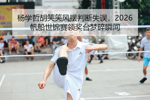 杨学哲胡笑笑风摆判断失误，2026帆船世锦赛领奖台梦碎瞬间（leyu）