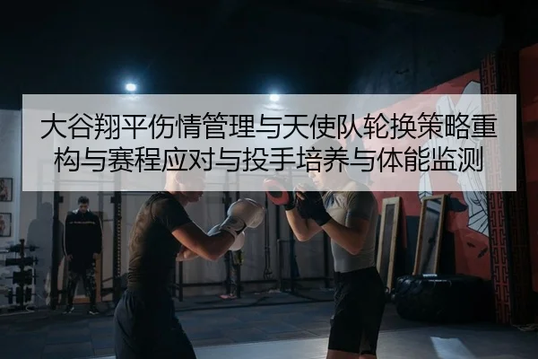 大谷翔平伤情管理与天使队轮换策略重构与赛程应对与投手培养与体能监测（leyu）