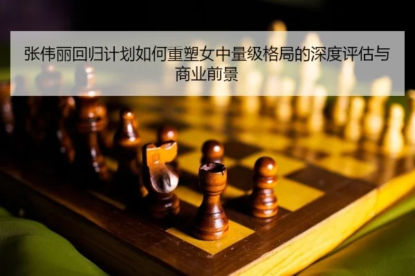 张伟丽回归计划如何重塑女中量级格局的深度评估与商业前景（leyu）