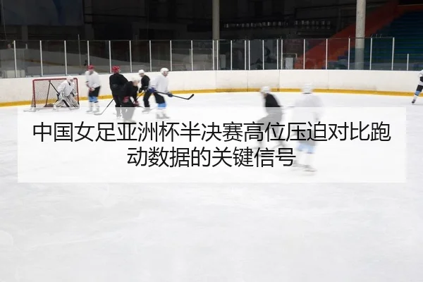 中国女足亚洲杯半决赛高位压迫对比跑动数据的关键信号（leyu）